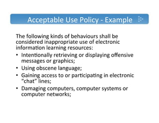 Acceptable'Use'Policy'T'Example'
The'following'kinds'of'behaviours'shall'be'
considered'inappropriate'use'of'electronic'
informa)on'learning'resources:'
•  Inten)onally'retrieving'or'displaying'oﬀensive'
   messages'or'graphics;'
•  Using'obscene'language;'
•  Gaining'access'to'or'par)cipa)ng'in'electronic'
   “chat”'lines;'
•  Damaging'computers,'computer'systems'or'
   computer'networks;'
''
 