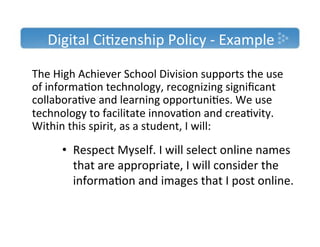 Digital'Ci)zenship'Policy'T'Example'

The'High'Achiever'School'Division'supports'the'use'
of'informa)on'technology,'recognizing'signiﬁcant'
collabora)ve'and'learning'opportuni)es.'We'use'
technology'to'facilitate'innova)on'and'crea)vity.'
Within'this'spirit,'as'a'student,'I'will:'
'
       •  Respect'Myself.'I'will'select'online'names'
''
        that'are'appropriate,'I'will'consider'the'
        informa)on'and'images'that'I'post'online.'
 