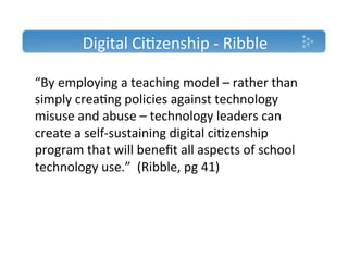 Digital'Ci)zenship'T'Ribble'

“By'employing'a'teaching'model'–'rather'than'
simply'crea)ng'policies'against'technology'
misuse'and'abuse'–'technology'leaders'can'
create'a'selfTsustaining'digital'ci)zenship'
program'that'will'beneﬁt'all'aspects'of'school'
technology'use.”''(Ribble,'pg'41)''
'
 