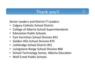 Thank'you!!'
Senior'Leaders'and'District'IT'Leaders:'
•  Calgary'Catholic'School'District'
•  College'of'Alberta'School'Superintendents'
•  Edmonton'Public'Schools'
•  Fort'Vermilion'School'Division'#52'
•  Golden'Hills'School'Division'#75'
•  Lethbridge'School'District'#51'
•  Livingstone'Range'School'Division'#68'
•  School'Technology'Sector,'Alberta'Educa)on'
•  Wolf'Creek'Public'Schools'
 