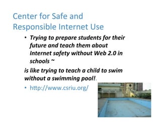 Center'for'Safe'and'
Responsible'Internet'Use'
   •  Trying'to'prepare'students'for'their'
      future'and'teach'them!about'
      Internet'safety'without'Web'2.0'in'
      schools'~!
   is'like'trying'to'teach'a'child'to'swim'
   without'a'swimming'pool!.''
   •  hcp://www.csriu.org/'
 
