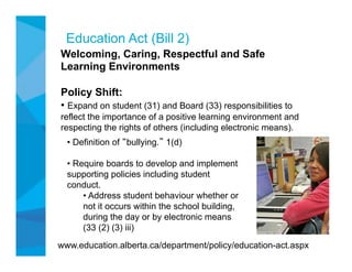 Education Act (Bill 2)
Welcoming, Caring, Respectful and Safe
Learning Environments

Policy Shift:
•  Expand on student (31) and Board (33) responsibilities to
reflect the importance of a positive learning environment and
respecting the rights of others (including electronic means).
  •  Definition of bullying. 1(d)

  •  Require boards to develop and implement
  supporting policies including student
  conduct.
       •  Address student behaviour whether or
       not it occurs within the school building,
       during the day or by electronic means
       (33 (2) (3) iii)
www.education.alberta.ca/department/policy/education-act.aspx
 