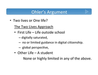 Ohler’s'Argument'
•  Two'lives'or'One'life?'
  The'Two'Lives'Approach'
  •  First'Life'–'Life'outside'school''
     –  digitally'saturated,'
     –  'no'or'limited'guidance'in'digital'ci)zenship.'
     –  'global'perspec)ve,''
  •  Other'Life'–'A'student'
       'None'or'highly'limited'in'any'of'the'above.'
  '
 