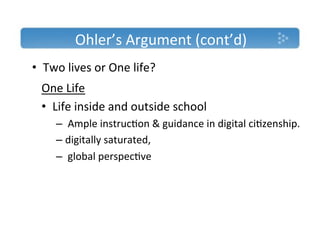 Ohler’s'Argument'(cont’d)'
•  Two'lives'or'One'life?'
 One'Life'
 •  Life'inside'and'outside'school'''
     –  'Ample'instruc)on'&'guidance'in'digital'ci)zenship.'
     –  digitally'saturated,'
     –  'global'perspec)ve'
 '
 