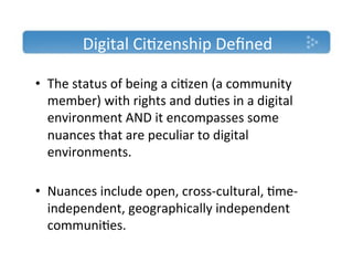 Digital'Ci)zenship'Deﬁned'

•  The'status'of'being'a'ci)zen'(a'community'
   member)'with'rights'and'du)es'in'a'digital'
   environment'AND'it'encompasses'some'
   nuances'that'are'peculiar'to'digital'
   environments.''

•  Nuances'include'open,'crossTcultural,')meT
   independent,'geographically'independent'
   communi)es.'
 