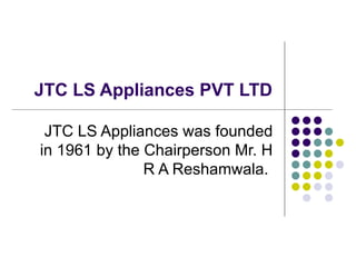 JTC LS Appliances PVT LTD JTC LS Appliances was founded in 1961 by the Chairperson Mr. H R A Reshamwala.  