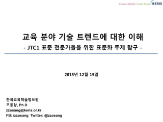 교육 분야 기술 트렌드에 대한 이해
- JTC1 표준 전문가들을 위한 표준화 주제 탐구 -
한국교육학술정보원
조용상, Ph.D
zzosang@keris.or.kr
FB: /zzosang Twitter: @zzosang
2015년 12월 15일
 
