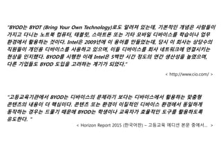 “BYOD는 BYOT (Bring Your Own Technology)로도 알려져 있는데, 기본적인 개념은 사람들이
가지고 다니는 노트북 컴퓨터, 태블릿, 스마트폰 또는 기타 모바일 디바이스를 학습이나 업무
환경에서 활용하는 것이다. Intel은 2009년에 이 용어를 만들었는데, 당시 이 회사는 상당수의
직원들이 개인용 디바이스를 사용하고 있으며, 이들 디바이스를 회사 네트워크에 연결시키는
현상을 인지했다. BYOD를 시행한 이래 Intel은 5백만 시간 정도의 연간 생산성을 높였으며,
다른 기업들도 BYOD 도입을 고려하는 계기가 되었다.”
< http://www.cio.com/ >
“고등교육기관에서 BYOD는 디바이스의 문제라기 보다는 디바이스에서 활용하는 맞춤형
콘텐츠의 내용이 더 핵심이다. 콘텐츠 또는 환경이 이질적인 디바이스 환경에서 동일하게
동작하는 경우는 드물기 때문에 BYOD는 학생이나 교육자가 효율적인 도구를 활용하도록
유도한다. ”
< Horizon Report 2015 (한국어판) – 고등교육 에디션 본문 중에서… >
 