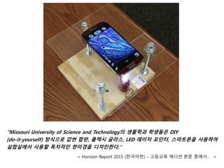 “Missouri University of Science and Technology의 생물학과 학생들은 DIY
(do-it-yourself) 방식으로 값싼 합판, 플렉시 글라스, LED 레이저 포인터, 스마트폰을 사용하여
실험실에서 사용할 독자적인 현미경을 디자인한다.”
< Horizon Report 2015 (한국어판) – 고등교육 에디션 본문 중에서… >
 