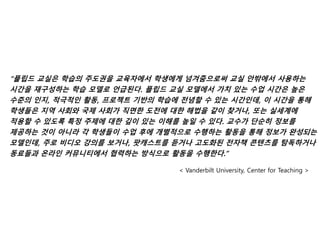 “플립드 교실은 학습의 주도권을 교육자에서 학생에게 넘겨줌으로써 교실 안밖에서 사용하는
시간을 재구성하는 학습 모델로 언급된다. 플립드 교실 모델에서 가치 있는 수업 시간은 높은
수준의 인지, 적극적인 활동, 프로젝트 기반의 학습에 전념할 수 있는 시간인데, 이 시간을 통해
학생들은 지역 사회와 국제 사회가 직면한 도전에 대한 해법을 같이 찾거나, 또는 실세계에
적용할 수 있도록 특정 주제에 대한 깊이 있는 이해를 높일 수 있다. 교수가 단순히 정보를
제공하는 것이 아니라 각 학생들이 수업 후에 개별적으로 수행하는 활동을 통해 정보가 완성되는
모델인데, 주로 비디오 강의를 보거나, 팟캐스트를 듣거나 고도화된 전자책 콘텐츠를 탐독하거나
동료들과 온라인 커뮤니티에서 협력하는 방식으로 활동을 수행한다.”
< Vanderbilt University, Center for Teaching >
 