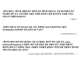 “해커스페이스, 해커 랩, 팹랩으로도 알려져 있는 메이커스페이스는 기술 매니아들이 전자
하드웨어 제작 도구, 프로그래밍 기술과 기법을 공유하기 위해 정기적으로 모임을 가지는
커뮤니티 지향형 워크숍이다.”
< MAKE >
“문화적 트렌드는 DIY 정신으로 조립, 조작, 복제하는 속성-프로토타이핑 기술인
3D MakerBot 프린터에서 싹이 텄다고 할 수 있다.”
< www.makerbot.com >
“메이커스페이스에서 많이 발견되는 다른 도구들에는 레이저 커터, 납땜 인두, Legos,
Arduinos와 Raspberry Pi 컴퓨터, 회로 가젯 외에도 많은 것들이 있다. 무엇을 만들던지
메이커스페이스가 지향하는 목표는 사람들이 자유롭게 실험하고 무엇인가를 만들면서 생산적인
커뮤니티의 일원이 되는 것이다.”
< Horizon Report 2015 (한국어판) – 고등교육 에디션 본문 중에서… >
 