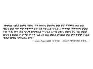 “웨어러블 기술은 컴퓨터 기반의 디바이스로서 장신구와 안경 같은 악세사리, 또는 신발,
재킷과 같은 의류 처럼 사용자가 실제 착용하는 것을 의미한다. 웨어러블 디바이스의 장점은
수면, 이동, 위치, 소셜 미디어 인터액션을 추적하는 도구와 간단히 통합하거나 가상 현실을
편리하게 활용할 수 있다는 것이다. 사용자의 일상 생활과 움직임을 끊김 없이 통합할 수 있는
새로운 형태의 디바이스도 있다.”
< Horizon Report 2015 (한국어판) – 고등교육 에디션 본문 중에서… >
 
