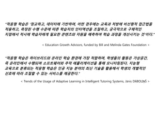 “적응형 학습은 ‘정교하고, 데이터에 기반하며, 어떤 경우에는 교육과 처방에 비선형적 접근법을
적용하고, 측정된 수행 수준에 따른 학습자의 인터액션을 조절하고, 궁극적으로 구체적인
지점에서 적시에 학습자에게 필요한 콘텐츠와 자원을 예측하여 학습 과정을 개선시키는 것’이다.”
< Education Growth Advisors, funded by Bill and Melinda Gates Foundation >
“적응형 학습은 하이브리드와 온라인 학습 환경에 가장 적합하며, 학생들의 활동은 가상공간,
즉 온라인에서 수행되며 소프트웨어와 추적 애플리케이션을 통해 모니터링된다. 지능형
교육으로 분류되는 적응형 학습은 인공 지능 분야의 최신 기술을 활용해서 학생의 개별적인
선호에 따라 조절할 수 있는 서비스를 제공한다.”
< Trends of the Usage of Adaptive Learning in Intelligent Tutoring Systems, Jānis DĀBOLIŅŠ >
 