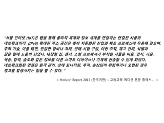 “사물 인터넷 (IoT)은 웹을 통해 물리적 세계와 정보 세계를 연결하는 연결된 사물의
네트워크이다. (IPv6) 확대된 주소 공간은 특히 자동화된 산업과 제조 프로세스에 유용해 졌으며,
추적 기술, 이를 테면, 민감한 장비나 자재, 판매 시점 구입, 여권 추적, 재고 관리, 식별과
같은 일에 도움이 되었다. 내장형 칩, 센서, 소형 프로세서가 부착된 사물은 비용, 연식, 기온,
색상, 압력, 습도와 같은 정보를 다른 스마트 디바이스나 기계에 전송할 수 있게 되었다.
네트워크화된 연결은 원격 관리, 상태 모니터링, 추적, 손상되어 위험하거나 오염된 경우
경고를 발생시키는 일을 할 수 있다. ”
< Horizon Report 2015 (한국어판) – 고등교육 에디션 본문 중에서… >
 