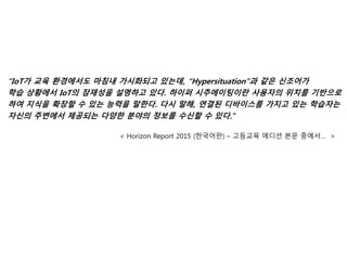 “IoT가 교육 환경에서도 마침내 가시화되고 있는데, “Hypersituation”과 같은 신조어가
학습 상황에서 IoT의 잠재성을 설명하고 있다. 하이퍼 시추에이팅이란 사용자의 위치를 기반으로
하여 지식을 확장할 수 있는 능력을 말한다. 다시 말해, 연결된 디바이스를 가지고 있는 학습자는
자신의 주변에서 제공되는 다양한 분야의 정보를 수신할 수 있다.”
< Horizon Report 2015 (한국어판) – 고등교육 에디션 본문 중에서… >
 
