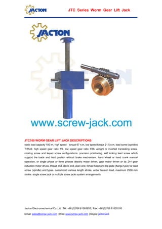 Jacton Electromechanical Co.,Ltd | Tel: +86 (0)769 81585852 | Fax: +86 (0)769 81620195
Email: sales@screw-jack.com | Web: www.screw-jack.com | Skype: jactonjack
JTC Series Worm Gear Lift Jack
JTC100 WORM GEAR LIFT JACK DESCRIPTIONS
static load capacity 100 kn, high speed torque 67 n.m, low speed torque 21.5 n.m. lead screw (spindle)
Tr55x9. high speed gear ratio 1/9, low speed gear ratio 1/36. upright or inverted translating screw,
rotating screw and keyed screw configurations. precision positioning, self locking lead screw which
support the loads and hold position without brake mechamism. hand wheel or hand crank manual
operation, or single phase or three phases electric motor driven, gear motor driven or dc 24v gear
reduction motor drives. thread end, clevis end, plain end, forked head and top plate (flange type) for lead
screw (spindle) end types. customized various length stroke, under tension load, maximum 2500 mm
stroke. single screw jack or multiple screw jacks system arrangements.
 