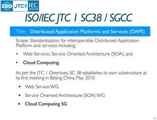 JTC1

     ISO/IEC JTC 1 SC38 / SGCC
Title:	

 Distributed Application Platforms and Services (DAPS)
Scope:	

Standardization for interoperable Distributed Application
Platform and services including:
•	

 Web Services, Service Oriented Architecture (SOA), and
•	

 Cloud Computing.

As per the JTC 1 Directives, SC 38 establishes its own substructure at
its first meeting in Beijing China, May 2010
 •   Web Service WG
 •   Service Oriented Architecture (SOA) WG
 •   Cloud Computing SG
 