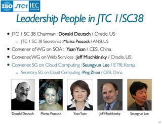 JTC1

    Leadership People in JTC 1/SC38
• JTC 1 SC 38 Chairman : Donald Deutsch / Oracle, US
    -   JTC 1 SC 38 Secretariat : Marisa Peacock / ANSI, US

• Convener of WG on SOA : Yuan Yuan / CESI, China
• Convener, WG on Web Services : Jeff Mischkinsky / Oracle, US
• Convener, SG on Cloud Computing : Seungyun Lee / ETRI, Korea
    -   Secretary, SG on Cloud Computing : Ping Zhou / CESI, China




  Donald Deutsch   Marisa Peacock     Yuan Yuan      Jeff Mischkinsky   Seungyun Lee
 