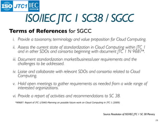 JTC1

           ISO/IEC JTC 1 SC38 / SGCC
Terms of References for SGCC
 i. Provide a taxonomy, terminology and value proposition for Cloud Computing.
 ii. Assess the current state of standardization in Cloud Computing within JTC 1
     and in other SDOs and consortia beginning with document JTC 1 N 9687*.
 iii. Document standardization market/business/user requirements and the
      challenges to be addressed.
 iv. Liaise and collaborate with relevant SDOs and consortia related to Cloud
     Computing.
 v. Hold open meetings to gather requirements as needed from a wide range of
    interested organizations.
 vi. Provide a report of activities and recommendations to SC 38.
  *N9687: Report of JTC 1/SWG-Planning on possible future work on Cloud Computing in JTC 1 (2009)




                                                                                 Source: Resolution of ISO/IEC JTC 1 SC 38 Plenary
 