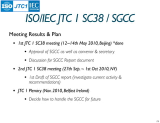JTC1

         ISO/IEC JTC 1 SC38 / SGCC
Meeting Results & Plan
 •   1st JTC 1 SC38 meeting (12~14th May 2010, Beijing) *done
        •   Approval of SGCC as well as convenor & secretary
        •   Discussion for SGCC Report document
 •   2nd JTC 1 SC38 meeting (27th Sep. ~ 1st Oct 2010, NY)
        •   1st Draft of SGCC report (investigate current activity &
            recommendations)
 •   JTC 1 Plenary (Nov. 2010, Belfast Ireland)
        •   Decide how to handle the SGCC for future
 