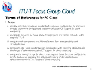 ITU-T Focus Group Cloud
Terms of References for FG Cloud
• Scope
 i. identify potential impacts on standards development and priorities for standards
    needed to promote and facilitate telecommunication/ICT support for cloud
    computing
 ii. investigate the need for future study items for ﬁxed and mobile networks in the
    scope of ITU-T
 iii. analyze which components would beneﬁt most from interoperability and
    standardization
 iv. familiarize ITU-T and standardization communities with emerging attributes and
    challenges of telecommunication/ICT support for cloud computing
 v. analyze the rate of change for cloud computing attributes, functions and features
    for the purpose of assessing the appropriate timing of standardization of
    telecommunication/ICT in support of cloud computing

                                                 Source: http://www.itu.int/ITU-T/focusgroups/cloud/tor.html
 