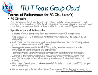 ITU-T Focus Group Cloud
Terms of References for FG Cloud (con’t)
• FG Objective
    The objective of the Focus Group is to collect and document information and
    concepts that would be helpful for developing Recommendations to support cloud
    computing services/applications from a telecommunication/ICT perspective.
•   Speciﬁc tasks and deliverables
    - Benefits of cloud computing from telecommunication/ICT perspectives
    - Gap analysis of ITU-T standards for telecommunication/ICT to support cloud
        computing
    -   Collect and summarize vision and value propositions of cloud computing with a
        focus on telecommunication/ICT aspects
    -   Leverage expertise within the ITU-T in building telecom networks to take
        advantage of cloud concepts and capabilities
    -   Terminology and taxonomy and to develop new definition when necessary
    -   Analysis of telecommunication/ICT networking requirements functions and
        capabilities to support cloud computing services/applications (for both fixed and
        mobile)
    -   Use cases of services and reference models for telecommunication/ICT to support
        cloud computing
    -   Roadmap to guide further developments of relevant ITU-T Recommendations.
                                                    Source: http://www.itu.int/ITU-T/focusgroups/cloud/tor.html
 