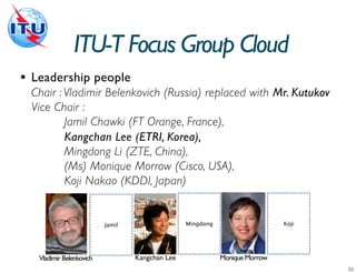 ITU-T Focus Group Cloud
•   Leadership people
    Chair : Vladimir Belenkovich (Russia) replaced with Mr. Kutukov
    Vice Chair :
            Jamil Chawki (FT Orange, France),
            Kangchan Lee (ETRI, Korea),
            Mingdong Li (ZTE, China),
            (Ms) Monique Morrow (Cisco, USA),
            Koji Nakao (KDDI, Japan)


                            Jamil                  Mingdong                    Koji




     Vladimir Belenkovich           Kangchan Lee              Monique Morrow
 