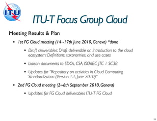 ITU-T Focus Group Cloud
Meeting Results & Plan
 •   1st FG Cloud meeting (14~17th June 2010, Geneva) *done
        •   Draft deliverables: Draft deliverable on Introduction to the cloud
            ecosystem: Definitions, taxonomies, and use cases
        •   Liaison documents to SDOs, CSA, ISO/IEC JTC 1 SC38
        •   Updates for “Repository on activities in Cloud Computing
            Standardization (Version 1.1, June 2010)”
 •   2nd FG Cloud meeting (2~6th September 2010, Geneva)
        •   Updates for FG Cloud deliverables ITU-T FG Cloud
 
