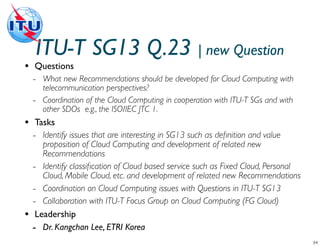 ITU-T SG13 Q.23 | new Question
•   Questions
    -   What new Recommendations should be developed for Cloud Computing with
        telecommunication perspectives?
    -   Coordination of the Cloud Computing in cooperation with ITU-T SGs and with
        other SDOs e.g., the ISO/IEC JTC 1.
•    Tasks
    - Identify issues that are interesting in SG13 such as deﬁnition and value
       proposition of Cloud Computing and development of related new
       Recommendations
    - Identify classiﬁcation of Cloud based service such as Fixed Cloud, Personal
       Cloud, Mobile Cloud, etc. and development of related new Recommendations
    - Coordination on Cloud Computing issues with Questions in ITU-T SG13
    - Collaboration with ITU-T Focus Group on Cloud Computing (FG Cloud)
•    Leadership
    - Dr. Kangchan Lee, ETRI Korea
 