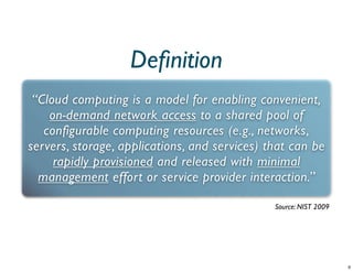 Deﬁnition
 “Cloud computing is a model for enabling convenient,
    on-demand network access to a shared pool of
   configurable computing resources (e.g., networks,
servers, storage, applications, and services) that can be
     rapidly provisioned and released with minimal
  management effort or service provider interaction.”

                                               Source: NIST 2009
 