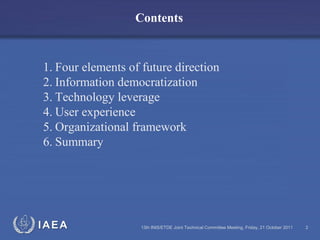 IAEA
Contents
13th INIS/ETDE Joint Technical Committee Meeting, Friday, 21 October 2011 2
1. Four elements of future direction
2. Information democratization
3. Technology leverage
4. User experience
5. Organizational framework
6. Summary
 