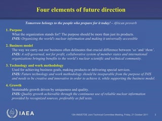 IAEA 13th INIS/ETDE Joint Technical Committee Meeting, Friday, 21 October 2011 3
Tomorrow belongs to the people who prepare for it today! - African proverb
1. Purpose
What the organization stands for? The purpose should be more than just its products.
INIS: Organizing the world's nuclear information and making it universally accessible
2. Business model
The way we carry out our business often delineates that crucial difference between ‘us’ and ‘them’.
INIS: A self-governed, not for profit, collaborative system of member states and international
organizations bringing benefits to the world’s nuclear scientific and technical community.
3. Technology and work methodology
Used for achieving business goals, making products or delivering special services.
INIS: Future technology and work methodology should be inseparable from the purpose of INIS
and needs to be creative and innovative in order to achieve it, while supporting the business model.
4. Growth
Sustainable growth driven by uniqueness and quality.
INIS: Quality growth achievable through the continuous use of reliable nuclear information
provided by recognized sources, preferably as full texts.
Four elements of future direction
 