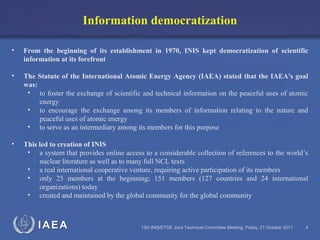 IAEA 13th INIS/ETDE Joint Technical Committee Meeting, Friday, 21 October 2011 4
Information democratization
• From the beginning of its establishment in 1970, INIS kept democratization of scientific
information at its forefront
• The Statute of the International Atomic Energy Agency (IAEA) stated that the IAEA's goal
was:
• to foster the exchange of scientific and technical information on the peaceful uses of atomic
energy
• to encourage the exchange among its members of information relating to the nature and
peaceful uses of atomic energy
• to serve as an intermediary among its members for this purpose
• This led to creation of INIS
• a system that provides online access to a considerable collection of references to the world’s
nuclear literature as well as to many full NCL texts
• a real international cooperative venture, requiring active participation of its members
• only 25 members at the beginning; 151 members (127 countries and 24 international
organizations) today
• created and maintained by the global community for the global community
 