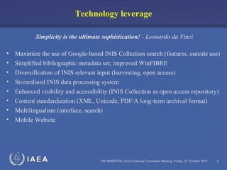 IAEA 13th INIS/ETDE Joint Technical Committee Meeting, Friday, 21 October 2011 5
Technology leverage
Simplicity is the ultimate sophistication! - Leonardo da Vinci
• Maximize the use of Google-based INIS Collection search (features, outside use)
• Simplified bibliographic metadata set; improved WinFIBRE
• Diversification of INIS relevant input (harvesting, open access)
• Streamlined INIS data processing system
• Enhanced visibility and accessibility (INIS Collection as open access repository)
• Content standardization (XML, Unicode, PDF/A long-term archival format)
• Multilingualism (interface, search)
• Mobile Website
 