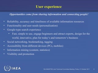 IAEA 13th INIS/ETDE Joint Technical Committee Meeting, Friday, 21 October 2011 6
User experience
Opportunities come from sharing information and connecting people!
• Reliability, accuracy and timeliness of available information resources
• Functionality and user needs (personalization)
• Google-type search experience
• Fast, simple to use, engage beginners and attract experts, design for the
world, innovative, plan for today‘s and tomorrow‘s business
• Social networking, bookmarking, tagging
• Accessibility from different devices (PCs, mobiles)
• Information mining (content, statistics)
• Visibility and promotion
 
