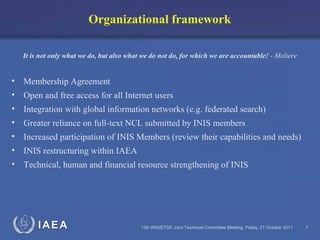 IAEA 13th INIS/ETDE Joint Technical Committee Meeting, Friday, 21 October 2011 7
Organizational framework
It is not only what we do, but also what we do not do, for which we are accountable! - Moliere
• Membership Agreement
• Open and free access for all Internet users
• Integration with global information networks (e.g. federated search)
• Greater reliance on full-text NCL submitted by INIS members
• Increased participation of INIS Members (review their capabilities and needs)
• INIS restructuring within IAEA
• Technical, human and financial resource strengthening of INIS
 