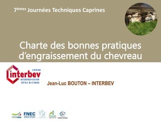 7èmes Journées Techniques Caprines
Charte des bonnes pratiques
d’engraissement du chevreau
Jean-Luc BOUTON – INTERBEV
 