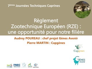 7èmes Journées Techniques Caprines
Règlement
Zootechnique Européen (RZE) :
une opportunité pour notre filière
Audrey POUREAU : chef projet Gènes Avenir
Pierre MARTIN : Capgènes
 