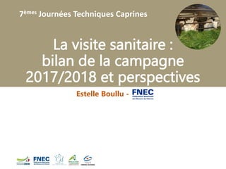 7èmes Journées Techniques Caprines
La visite sanitaire :
bilan de la campagne
2017/2018 et perspectives
Estelle Boullu - FNEC
 