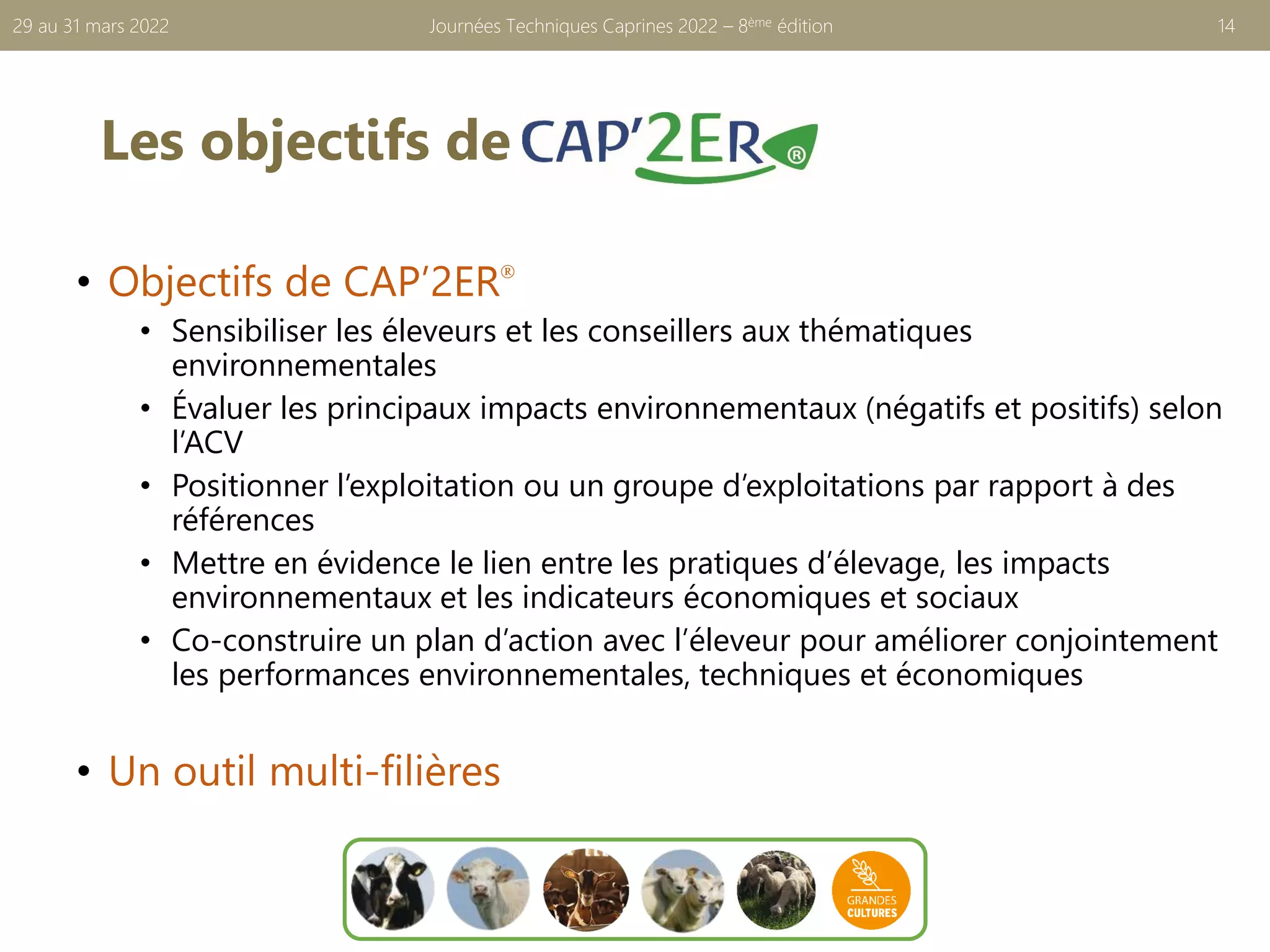 Les objectifs de
• Objectifs de CAP’2ER®
• Sensibiliser les éleveurs et les conseillers aux thématiques
environnementales
• Évaluer les principaux impacts environnementaux (négatifs et positifs) selon
l’ACV
• Positionner l’exploitation ou un groupe d’exploitations par rapport à des
références
• Mettre en évidence le lien entre les pratiques d’élevage, les impacts
environnementaux et les indicateurs économiques et sociaux
• Co-construire un plan d’action avec l’éleveur pour améliorer conjointement
les performances environnementales, techniques et économiques
• Un outil multi-filières
Journées Techniques Caprines 2022 – 8ème édition 14
29 au 31 mars 2022
 