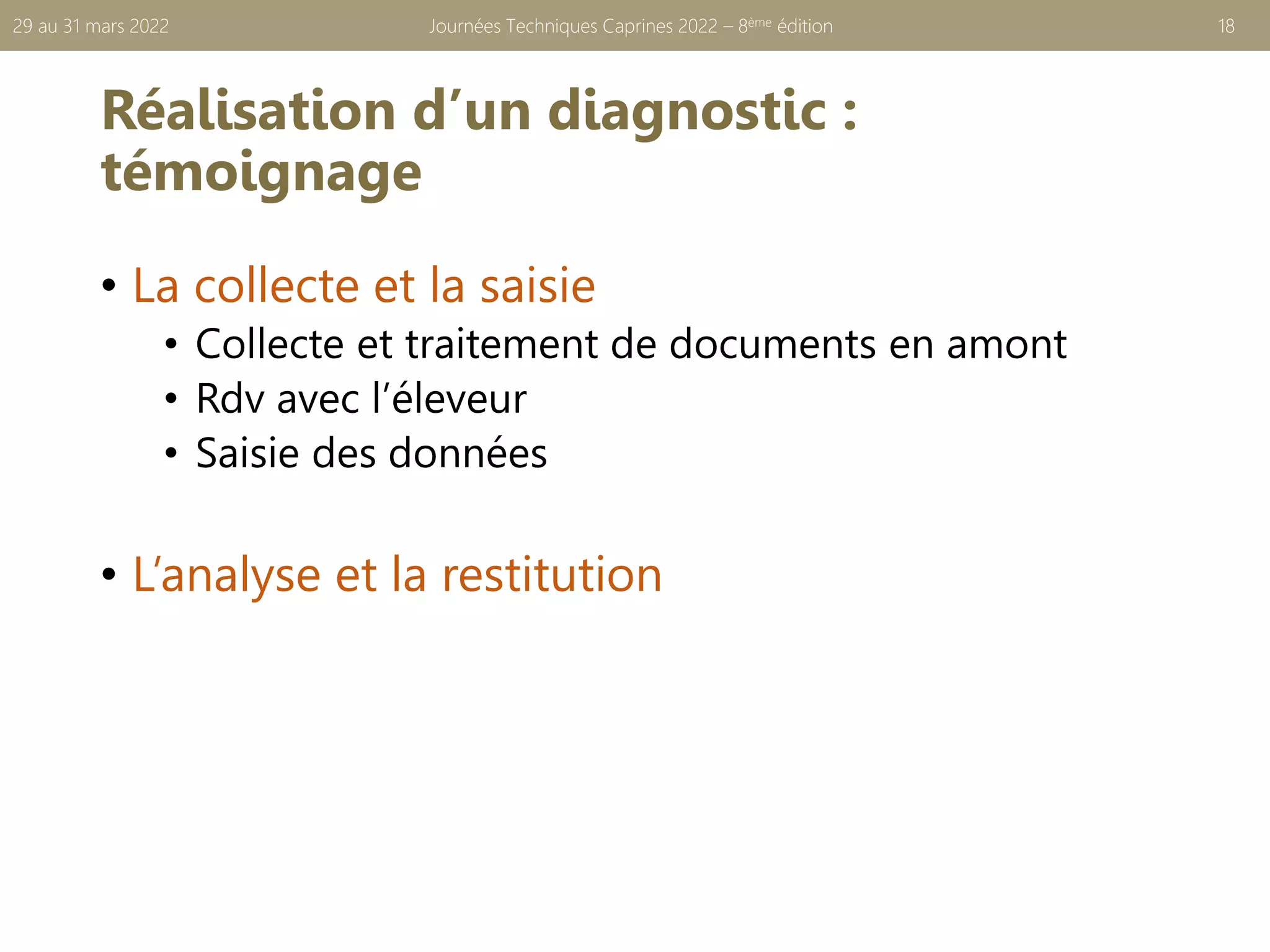 Réalisation d’un diagnostic :
témoignage
Journées Techniques Caprines 2022 – 8ème édition 18
29 au 31 mars 2022
• La collecte et la saisie
• Collecte et traitement de documents en amont
• Rdv avec l’éleveur
• Saisie des données
• L’analyse et la restitution
 