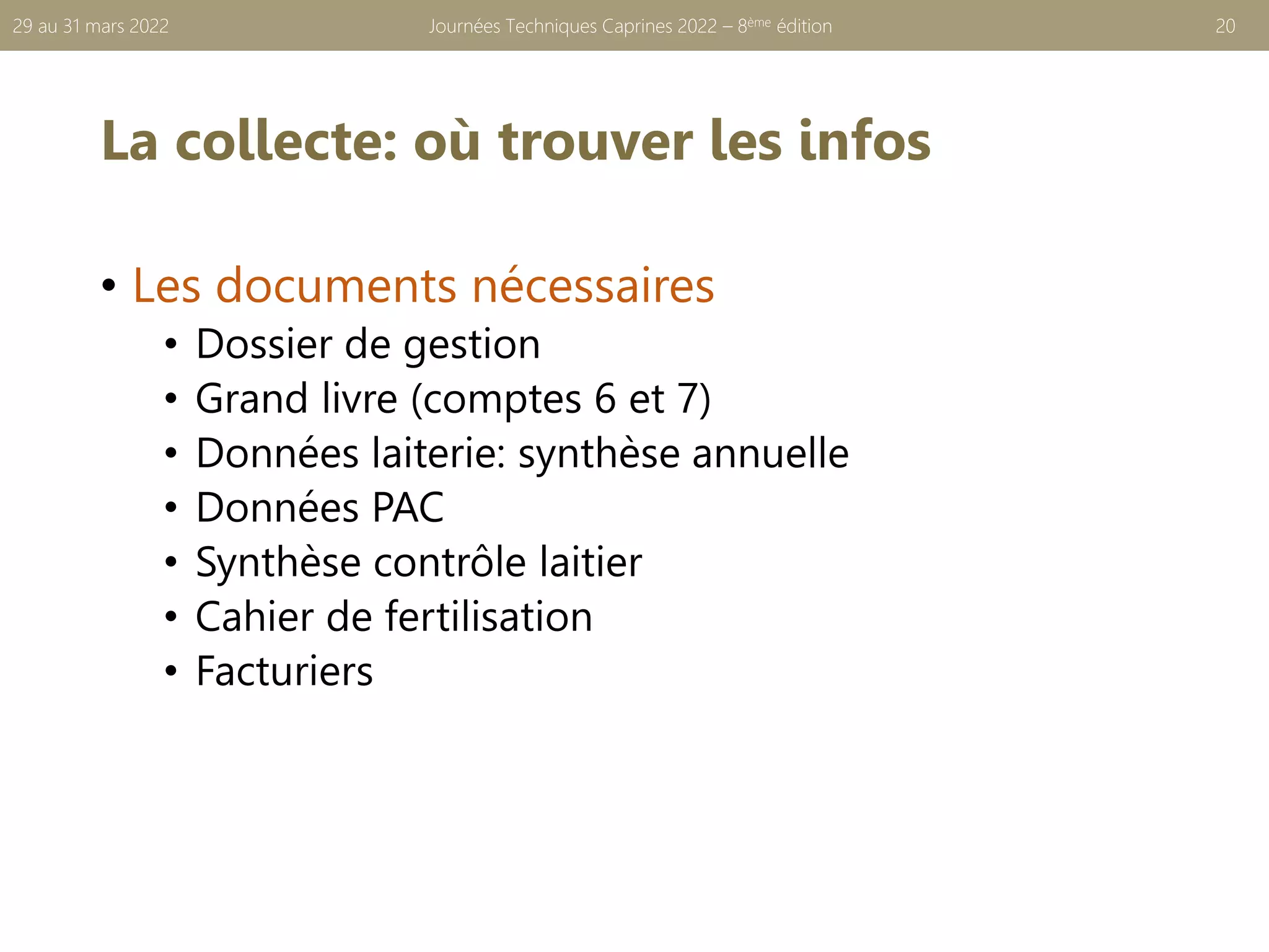La collecte: où trouver les infos
• Les documents nécessaires
• Dossier de gestion
• Grand livre (comptes 6 et 7)
• Données laiterie: synthèse annuelle
• Données PAC
• Synthèse contrôle laitier
• Cahier de fertilisation
• Facturiers
Journées Techniques Caprines 2022 – 8ème édition 20
29 au 31 mars 2022
 