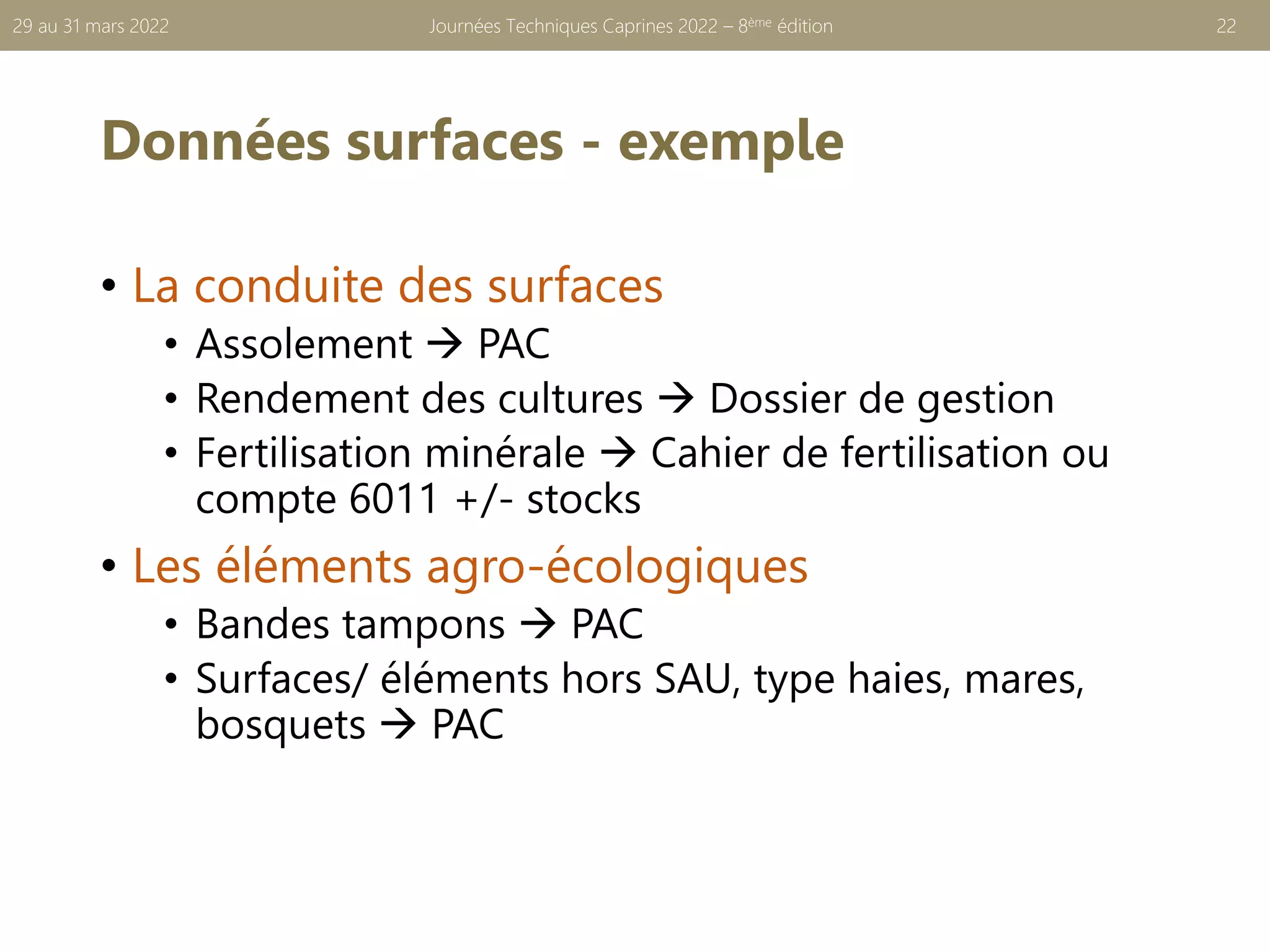 Données surfaces - exemple
• La conduite des surfaces
• Assolement → PAC
• Rendement des cultures → Dossier de gestion
• Fertilisation minérale → Cahier de fertilisation ou
compte 6011 +/- stocks
• Les éléments agro-écologiques
• Bandes tampons → PAC
• Surfaces/ éléments hors SAU, type haies, mares,
bosquets → PAC
Journées Techniques Caprines 2022 – 8ème édition 22
29 au 31 mars 2022
 