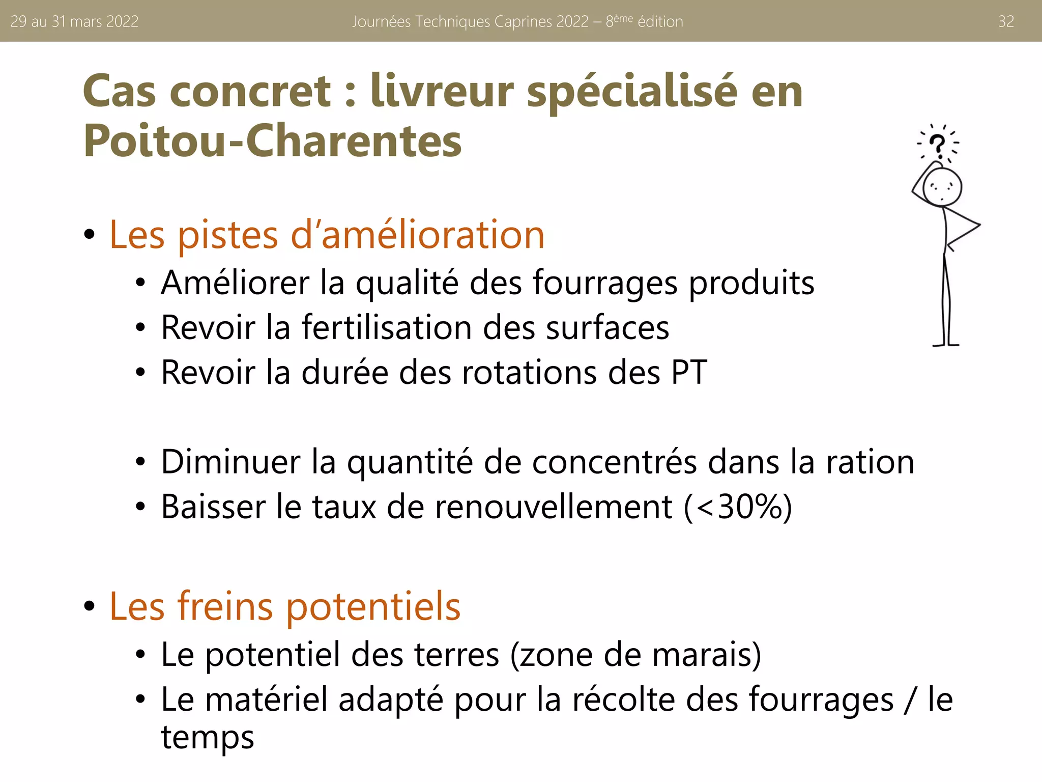 Cas concret : livreur spécialisé en
Poitou-Charentes
• Les pistes d’amélioration
• Améliorer la qualité des fourrages produits
• Revoir la fertilisation des surfaces
• Revoir la durée des rotations des PT
• Diminuer la quantité de concentrés dans la ration
• Baisser le taux de renouvellement (<30%)
• Les freins potentiels
• Le potentiel des terres (zone de marais)
• Le matériel adapté pour la récolte des fourrages / le
temps
Journées Techniques Caprines 2022 – 8ème édition 32
29 au 31 mars 2022
 