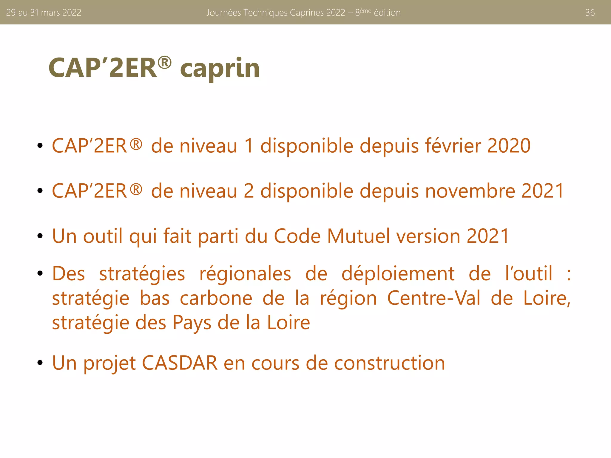 CAP’2ER® caprin
• CAP’2ER® de niveau 1 disponible depuis février 2020
• CAP’2ER® de niveau 2 disponible depuis novembre 2021
• Un outil qui fait parti du Code Mutuel version 2021
• Des stratégies régionales de déploiement de l’outil :
stratégie bas carbone de la région Centre-Val de Loire,
stratégie des Pays de la Loire
• Un projet CASDAR en cours de construction
Journées Techniques Caprines 2022 – 8ème édition 36
29 au 31 mars 2022
 