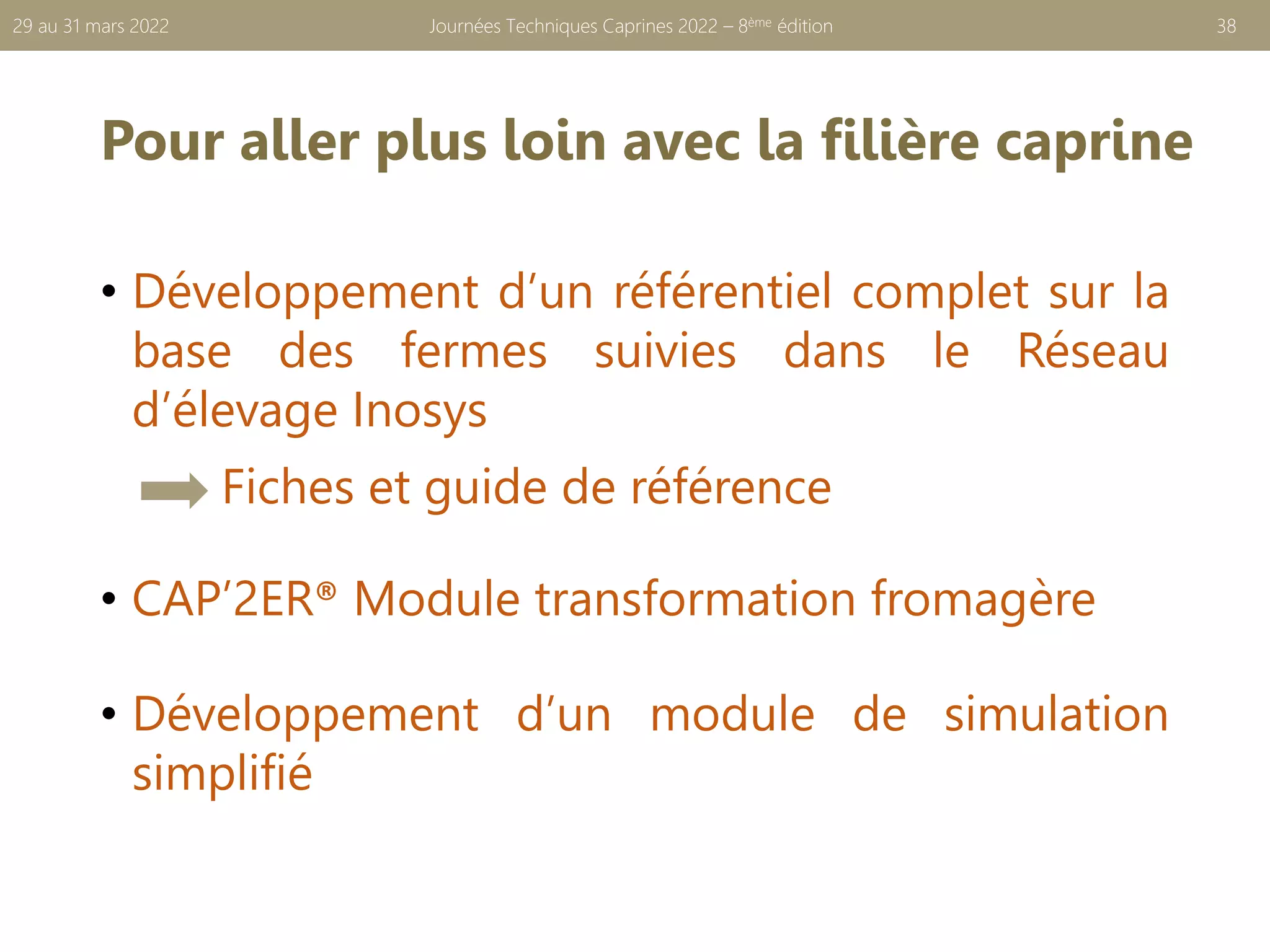 Pour aller plus loin avec la filière caprine
• Développement d’un référentiel complet sur la
base des fermes suivies dans le Réseau
d’élevage Inosys
Fiches et guide de référence
• CAP’2ER® Module transformation fromagère
• Développement d’un module de simulation
simplifié
Journées Techniques Caprines 2022 – 8ème édition 38
29 au 31 mars 2022
 