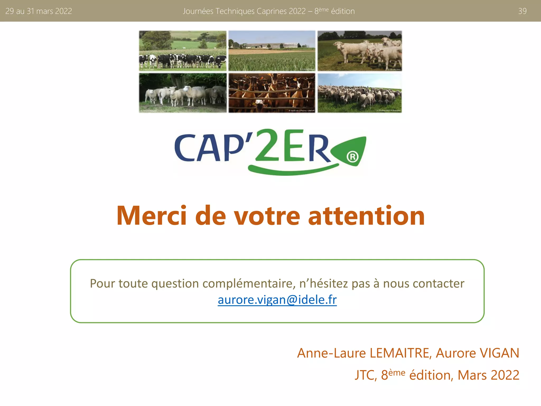 Merci de votre attention
Journées Techniques Caprines 2022 – 8ème édition 39
29 au 31 mars 2022
Pour toute question complémentaire, n’hésitez pas à nous contacter
aurore.vigan@idele.fr
Anne-Laure LEMAITRE, Aurore VIGAN
JTC, 8ème édition, Mars 2022
 