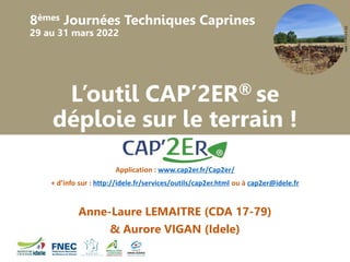 8èmes Journées Techniques Caprines
29 au 31 mars 2022
©F-X
Emery
/
MRE
L’outil CAP’2ER® se
déploie sur le terrain !
Application : www.cap2er.fr/Cap2er/
+ d’info sur : http://idele.fr/services/outils/cap2er.html ou à cap2er@idele.fr
Anne-Laure LEMAITRE (CDA 17-79)
& Aurore VIGAN (Idele)
 