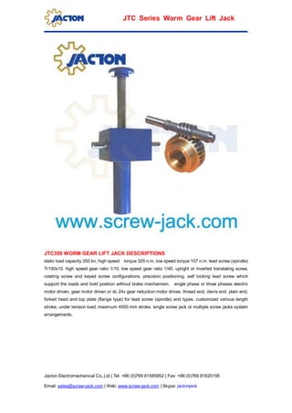 Jacton Electromechanical Co.,Ltd | Tel: +86 (0)769 81585852 | Fax: +86 (0)769 81620195
Email: sales@screw-jack.com | Web: www.screw-jack.com | Skype: jactonjack
JTC Series Worm Gear Lift Jack
JTC350 WORM GEAR LIFT JACK DESCRIPTIONS
static load capacity 350 kn, high speed torque 325 n.m, low speed torque 107 n.m. lead screw (spindle)
Tr100x10. high speed gear ratio 1/10, low speed gear ratio 1/40. upright or inverted translating screw,
rotating screw and keyed screw configurations. precision positioning, self locking lead screw which
support the loads and hold position without brake mechamism. single phase or three phases electric
motor driven, gear motor driven or dc 24v gear reduction motor drives. thread end, clevis end, plain end,
forked head and top plate (flange type) for lead screw (spindle) end types. customized various length
stroke, under tension load, maximum 4500 mm stroke. single screw jack or multiple screw jacks system
arrangements.
 
