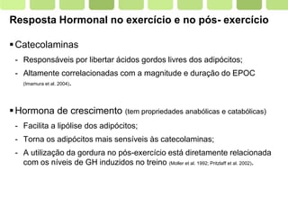 Page  11
Resposta Hormonal no exercício e no pós- exercício
Catecolaminas
- Responsáveis por libertar ácidos gordos livres dos adipócitos;
- Altamente correlacionadas com a magnitude e duração do EPOC
(Imamura et al. 2004).
Hormona de crescimento (tem propriedades anabólicas e catabólicas)
- Facilita a lipólise dos adipócitos;
- Torna os adipócitos mais sensíveis às catecolaminas;
- A utilização da gordura no pós-exercício está diretamente relacionada
com os níveis de GH induzidos no treino (Moller et al. 1992; Pritzlaff et al. 2002).
 
